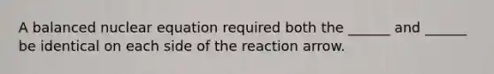 A balanced nuclear equation required both the ______ and ______ be identical on each side of the reaction arrow.