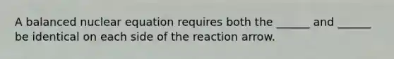 A balanced nuclear equation requires both the ______ and ______ be identical on each side of the reaction arrow.