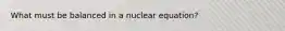 What must be balanced in a nuclear equation?