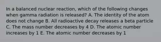 In a balanced nuclear reaction, which of the following changes when gamma radiation is released? A. The identity of the atom does not change B. All radioactive decay releases a beta particle C. The mass number decreases by 4 D. The atomic number increases by 1 E. The atomic number decreases by 1