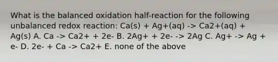 What is the balanced oxidation half-reaction for the following unbalanced redox reaction: Ca(s) + Ag+(aq) -> Ca2+(aq) + Ag(s) A. Ca -> Ca2+ + 2e- B. 2Ag+ + 2e- -> 2Ag C. Ag+ -> Ag + e- D. 2e- + Ca -> Ca2+ E. none of the above