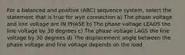 For a balanced and positive (ABC) sequence system, select the statement that is true for wye connection a) The phase voltage and line voltage are IN PHASE b) The phase voltage LEADS the line voltage by 30 degrees c) The phase voltage LAGS the line voltage by 30 degrees d) The displacement angle between the phase voltage and line voltage depends on the load