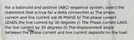 For a balanced and positive (ABC) sequence system, select the statement that is true for a delta connection a) The phase current and line current are IN PHASE b) The phase current LEADS the line current by 30 degrees c) The Phase current LAGS the line current by 30 degrees d) The displacement angle between the phase current and line current depends on the load.