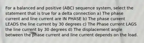 For a balanced and positive (ABC) sequence system, select the statement that is true for a delta connection a) The phase current and line current are IN PHASE b) The phase current LEADS the line current by 30 degrees c) The Phase current LAGS the line current by 30 degrees d) The displacement angle between the phase current and line current depends on the load.