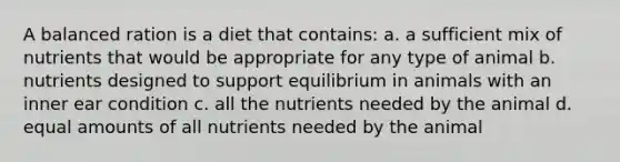 A balanced ration is a diet that contains: a. a sufficient mix of nutrients that would be appropriate for any type of animal b. nutrients designed to support equilibrium in animals with an inner ear condition c. all the nutrients needed by the animal d. equal amounts of all nutrients needed by the animal