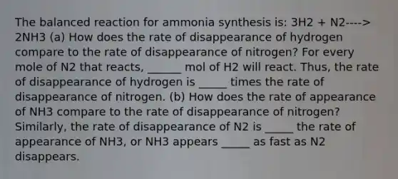 The balanced reaction for ammonia synthesis is: 3H2 + N2----> 2NH3 (a) How does the rate of disappearance of hydrogen compare to the rate of disappearance of nitrogen? For every mole of N2 that reacts, ______ mol of H2 will react. Thus, the rate of disappearance of hydrogen is _____ times the rate of disappearance of nitrogen. (b) How does the rate of appearance of NH3 compare to the rate of disappearance of nitrogen? Similarly, the rate of disappearance of N2 is _____ the rate of appearance of NH3, or NH3 appears _____ as fast as N2 disappears.