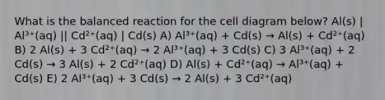 What is the balanced reaction for the cell diagram below? Al(s) | Al³⁺(aq) || Cd²⁺(aq) | Cd(s) A) Al³⁺(aq) + Cd(s) → Al(s) + Cd²⁺(aq) B) 2 Al(s) + 3 Cd²⁺(aq) → 2 Al³⁺(aq) + 3 Cd(s) C) 3 Al³⁺(aq) + 2 Cd(s) → 3 Al(s) + 2 Cd²⁺(aq) D) Al(s) + Cd²⁺(aq) → Al³⁺(aq) + Cd(s) E) 2 Al³⁺(aq) + 3 Cd(s) → 2 Al(s) + 3 Cd²⁺(aq)