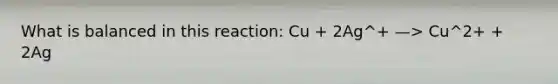 What is balanced in this reaction: Cu + 2Ag^+ —> Cu^2+ + 2Ag