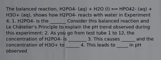 The balanced reaction, H2PO4- (aq) + H2O (l) ⟺ HPO42- (aq) + H3O+ (aq), shows how H2PO4- reacts with water in Experiment 4. 1. H2PO4- is the _______ Consider this balanced reaction and Le Châtelier's Principle to explain the pH trend observed during this experiment: 2. As you go from test tube 1 to 12, the concentration of H2PO4- is ________ 3. This causes ______ and the concentration of H3O+ to ______ 4. This leads to _____ in pH observed