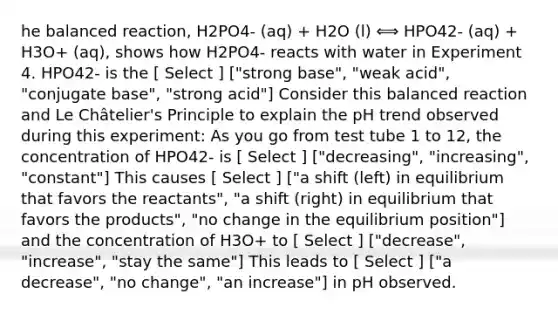 he balanced reaction, H2PO4- (aq) + H2O (l) ⟺ HPO42- (aq) + H3O+ (aq), shows how H2PO4- reacts with water in Experiment 4. HPO42- is the [ Select ] ["strong base", "weak acid", "conjugate base", "strong acid"] Consider this balanced reaction and Le Châtelier's Principle to explain the pH trend observed during this experiment: As you go from test tube 1 to 12, the concentration of HPO42- is [ Select ] ["decreasing", "increasing", "constant"] This causes [ Select ] ["a shift (left) in equilibrium that favors the reactants", "a shift (right) in equilibrium that favors the products", "no change in the equilibrium position"] and the concentration of H3O+ to [ Select ] ["decrease", "increase", "stay the same"] This leads to [ Select ] ["a decrease", "no change", "an increase"] in pH observed.