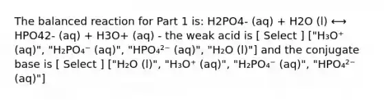 The balanced reaction for Part 1 is: H2PO4- (aq) + H2O (l) ⟷ HPO42- (aq) + H3O+ (aq) - the weak acid is [ Select ] ["H₃O⁺ (aq)", "H₂PO₄⁻ (aq)", "HPO₄²⁻ (aq)", "H₂O (l)"] and the conjugate base is [ Select ] ["H₂O (l)", "H₃O⁺ (aq)", "H₂PO₄⁻ (aq)", "HPO₄²⁻ (aq)"]