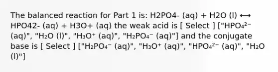 The balanced reaction for Part 1 is: H2PO4- (aq) + H2O (l) ⟷ HPO42- (aq) + H3O+ (aq) the weak acid is [ Select ] ["HPO₄²⁻ (aq)", "H₂O (l)", "H₃O⁺ (aq)", "H₂PO₄⁻ (aq)"] and the conjugate base is [ Select ] ["H₂PO₄⁻ (aq)", "H₃O⁺ (aq)", "HPO₄²⁻ (aq)", "H₂O (l)"]