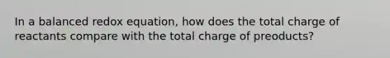 In a balanced redox equation, how does the total charge of reactants compare with the total charge of preoducts?