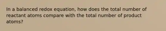 In a balanced redox equation, how does the total number of reactant atoms compare with the total number of product atoms?