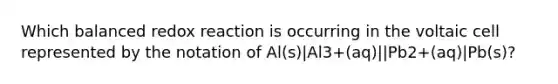 Which balanced redox reaction is occurring in the voltaic cell represented by the notation of Al(s)|Al3+(aq)||Pb2+(aq)|Pb(s)?