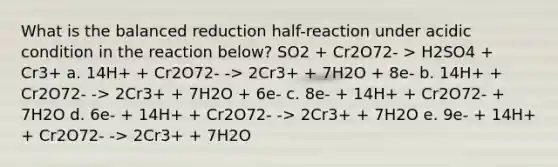 What is the balanced reduction half-reaction under acidic condition in the reaction below? SO2 + Cr2O72- > H2SO4 + Cr3+ a. 14H+ + Cr2O72- -> 2Cr3+ + 7H2O + 8e- b. 14H+ + Cr2O72- -> 2Cr3+ + 7H2O + 6e- c. 8e- + 14H+ + Cr2O72- + 7H2O d. 6e- + 14H+ + Cr2O72- -> 2Cr3+ + 7H2O e. 9e- + 14H+ + Cr2O72- -> 2Cr3+ + 7H2O