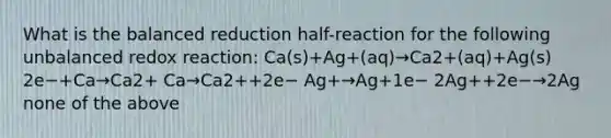 What is the balanced reduction half-reaction for the following unbalanced redox reaction: Ca(s)+Ag+(aq)→Ca2+(aq)+Ag(s) 2e−+Ca→Ca2+ Ca→Ca2++2e− Ag+→Ag+1e− 2Ag++2e−→2Ag none of the above