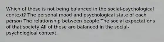 Which of these is not being balanced in the social-psychological context? The personal mood and psychological state of each person The relationship between people The social expectations of that society All of these are balanced in the social-psychological context.