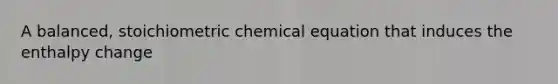 A balanced, stoichiometric chemical equation that induces the enthalpy change