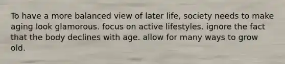 To have a more balanced view of later life, society needs to make aging look glamorous. focus on active lifestyles. ignore the fact that the body declines with age. allow for many ways to grow old.