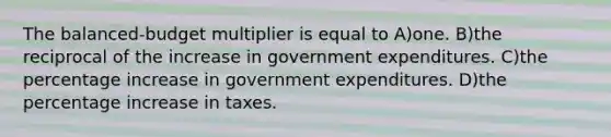 The balanced-budget multiplier is equal to A)one. B)the reciprocal of the increase in government expenditures. C)the <a href='https://www.questionai.com/knowledge/kGhkVyPhRK-percentage-increase' class='anchor-knowledge'>percentage increase</a> in government expenditures. D)the percentage increase in taxes.