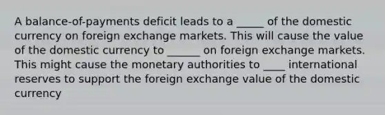 A balance-of-payments deficit leads to a _____ of the domestic currency on foreign exchange markets. This will cause the value of the domestic currency to ______ on foreign exchange markets. This might cause the monetary authorities to ____ international reserves to support the foreign exchange value of the domestic currency