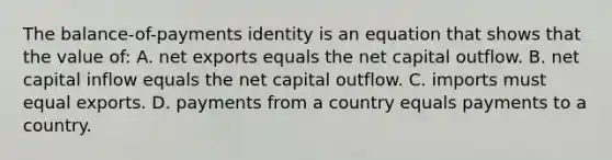 The balance-of-payments identity is an equation that shows that the value of: A. net exports equals the net capital outflow. B. net capital inflow equals the net capital outflow. C. imports must equal exports. D. payments from a country equals payments to a country.