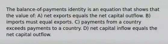 The balance-of-payments identity is an equation that shows that the value of: A) net exports equals the net capital outflow. B) imports must equal exports. C) payments from a country exceeds payments to a country. D) net capital inflow equals the net capital outflow.