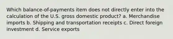 Which balance-of-payments item does not directly enter into the calculation of the U.S. gross domestic product? a. Merchandise imports b. Shipping and transportation receipts c. Direct foreign investment d. Service exports