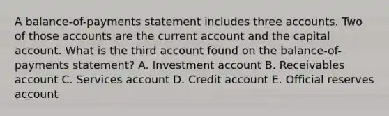 A balance-of-payments statement includes three accounts. Two of those accounts are the current account and the capital account. What is the third account found on the balance-of-payments statement? A. Investment account B. Receivables account C. Services account D. Credit account E. Official reserves account