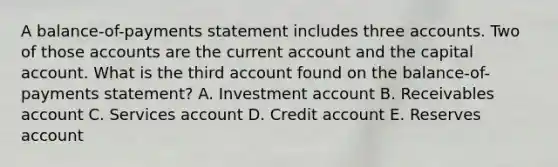 A balance-of-payments statement includes three accounts. Two of those accounts are the current account and the capital account. What is the third account found on the balance-of-payments statement? A. Investment account B. Receivables account C. Services account D. Credit account E. Reserves account