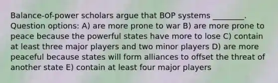 Balance-of-power scholars argue that BOP systems ________. Question options: A) are more prone to war B) are more prone to peace because the powerful states have more to lose C) contain at least three major players and two minor players D) are more peaceful because states will form alliances to offset the threat of another state E) contain at least four major players