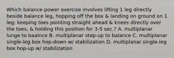 Which balance-power exercise involves lifting 1 leg directly beside balance leg, hopping off the box & landing on ground on 1 leg; keeping toes pointing straight ahead & knees directly over the toes, & holding this position for 3-5 sec.? A. multiplanar lunge to baalnce B. multiplanar step-up to balance C. multiplanar single-leg box hop-down w/ stabilization D. multiplanar single-leg box hop-up w/ stabilization