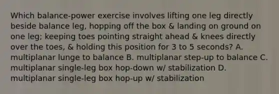 Which balance-power exercise involves lifting one leg directly beside balance leg, hopping off the box & landing on ground on one leg; keeping toes pointing straight ahead & knees directly over the toes, & holding this position for 3 to 5 seconds? A. multiplanar lunge to balance B. multiplanar step-up to balance C. multiplanar single-leg box hop-down w/ stabilization D. multiplanar single-leg box hop-up w/ stabilization