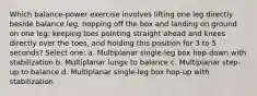 Which balance-power exercise involves lifting one leg directly beside balance leg, hopping off the box and landing on ground on one leg; keeping toes pointing straight ahead and knees directly over the toes, and holding this position for 3 to 5 seconds? Select one: a. Multiplanar single-leg box hop-down with stabilization b. Multiplanar lunge to balance c. Multiplanar step-up to balance d. Multiplanar single-leg box hop-up with stabilization