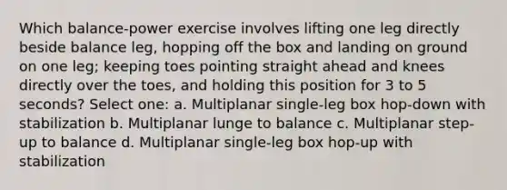 Which balance-power exercise involves lifting one leg directly beside balance leg, hopping off the box and landing on ground on one leg; keeping toes pointing straight ahead and knees directly over the toes, and holding this position for 3 to 5 seconds? Select one: a. Multiplanar single-leg box hop-down with stabilization b. Multiplanar lunge to balance c. Multiplanar step-up to balance d. Multiplanar single-leg box hop-up with stabilization