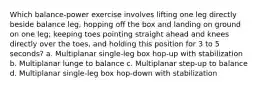 Which balance-power exercise involves lifting one leg directly beside balance leg, hopping off the box and landing on ground on one leg; keeping toes pointing straight ahead and knees directly over the toes, and holding this position for 3 to 5 seconds? a. Multiplanar single-leg box hop-up with stabilization b. Multiplanar lunge to balance c. Multiplanar step-up to balance d. Multiplanar single-leg box hop-down with stabilization