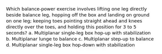 Which balance-power exercise involves lifting one leg directly beside balance leg, hopping off the box and landing on ground on one leg; keeping toes pointing straight ahead and knees directly over the toes, and holding this position for 3 to 5 seconds? a. Multiplanar single-leg box hop-up with stabilization b. Multiplanar lunge to balance c. Multiplanar step-up to balance d. Multiplanar single-leg box hop-down with stabilization