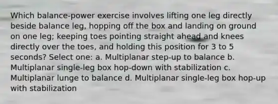 Which balance-power exercise involves lifting one leg directly beside balance leg, hopping off the box and landing on ground on one leg; keeping toes pointing straight ahead and knees directly over the toes, and holding this position for 3 to 5 seconds? Select one: a. Multiplanar step-up to balance b. Multiplanar single-leg box hop-down with stabilization c. Multiplanar lunge to balance d. Multiplanar single-leg box hop-up with stabilization