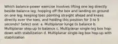 Which balance-power exercise involves lifting one leg directly beside balance leg, hopping off the box and landing on ground on one leg; keeping toes pointing straight ahead and knees directly over the toes, and holding this position for 3 to 5 seconds? Select one: a. Multiplanar lunge to balance b. Multiplanar step-up to balance c. Multiplanar single-leg box hop-down with stabilization d. Multiplanar single-leg box hop-up with stabilization