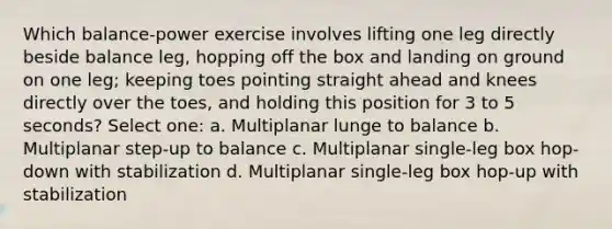 Which balance-power exercise involves lifting one leg directly beside balance leg, hopping off the box and landing on ground on one leg; keeping toes pointing straight ahead and knees directly over the toes, and holding this position for 3 to 5 seconds? Select one: a. Multiplanar lunge to balance b. Multiplanar step-up to balance c. Multiplanar single-leg box hop-down with stabilization d. Multiplanar single-leg box hop-up with stabilization