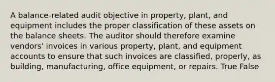 A​ balance-related audit objective in​ property, plant, and equipment includes the proper classification of these assets on the balance sheets. The auditor should therefore examine​ vendors' invoices in various​ property, plant, and equipment accounts to ensure that such invoices are​ classified, properly, as​ building, manufacturing, office​ equipment, or repairs. True False