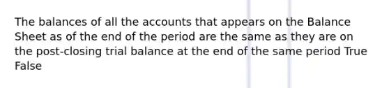 The balances of all the accounts that appears on the Balance Sheet as of the end of the period are the same as they are on the post-closing trial balance at the end of the same period True False