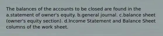 The balances of the accounts to be closed are found in the a.statement of owner's equity. b.general journal. c.balance sheet (owner's equity section). d.<a href='https://www.questionai.com/knowledge/kCPMsnOwdm-income-statement' class='anchor-knowledge'>income statement</a> and Balance Sheet columns of <a href='https://www.questionai.com/knowledge/kriWZtSKBY-the-work-sheet' class='anchor-knowledge'>the work sheet</a>.