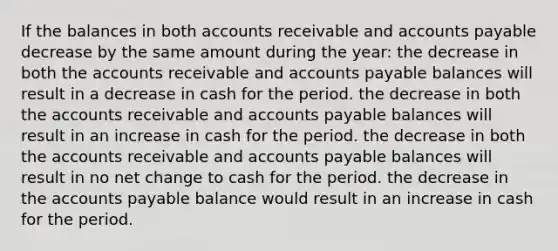 If the balances in both accounts receivable and accounts payable decrease by the same amount during the year: the decrease in both the accounts receivable and accounts payable balances will result in a decrease in cash for the period. the decrease in both the accounts receivable and accounts payable balances will result in an increase in cash for the period. the decrease in both the accounts receivable and accounts payable balances will result in no net change to cash for the period. the decrease in the accounts payable balance would result in an increase in cash for the period.