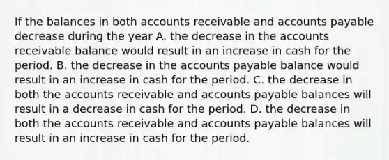 If the balances in both accounts receivable and accounts payable decrease during the year A. the decrease in the accounts receivable balance would result in an increase in cash for the period. B. the decrease in the accounts payable balance would result in an increase in cash for the period. C. the decrease in both the accounts receivable and accounts payable balances will result in a decrease in cash for the period. D. the decrease in both the accounts receivable and accounts payable balances will result in an increase in cash for the period.