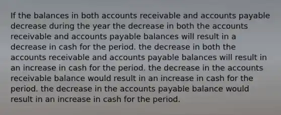 If the balances in both accounts receivable and accounts payable decrease during the year the decrease in both the accounts receivable and accounts payable balances will result in a decrease in cash for the period. the decrease in both the accounts receivable and accounts payable balances will result in an increase in cash for the period. the decrease in the accounts receivable balance would result in an increase in cash for the period. the decrease in the accounts payable balance would result in an increase in cash for the period.