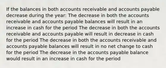 If the balances in both accounts receivable and accounts payable decrease during the year: The decrease in both the accounts receivable and accounts payable balances will result in an increase in cash for the period The decrease in both the accounts receivable and accounts payable will result in decrease in cash for the period The decrease in both the accounts receivable and accounts payable balances will result in no net change to cash for the period The decrease in the accounts payable balance would result in an increase in cash for the period