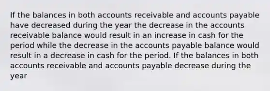 If the balances in both accounts receivable and <a href='https://www.questionai.com/knowledge/kWc3IVgYEK-accounts-payable' class='anchor-knowledge'>accounts payable</a> have decreased during the year the decrease in the accounts receivable balance would result in an increase in cash for the period while the decrease in the accounts payable balance would result in a decrease in cash for the period. If the balances in both accounts receivable and accounts payable decrease during the year