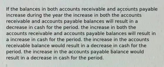 If the balances in both accounts receivable and accounts payable increase during the year the increase in both the accounts receivable and accounts payable balances will result in a decrease in cash for the period. the increase in both the accounts receivable and accounts payable balances will result in a increase in cash for the period. the increase in the accounts receivable balance would result in a decrease in cash for the period. the increase in the accounts payable balance would result in a decrease in cash for the period.